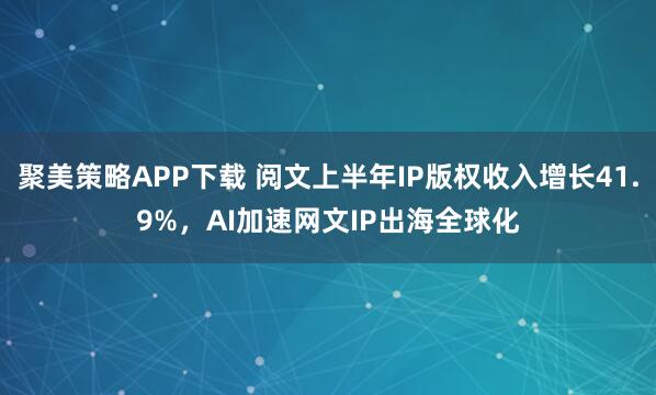 聚美策略APP下载 阅文上半年IP版权收入增长41.9%，AI加速网文IP出海全球化