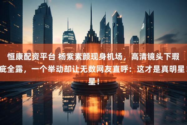 恒康配资平台 杨紫素颜现身机场，高清镜头下瑕疵全露，一个举动却让无数网友直呼：这才是真明星！